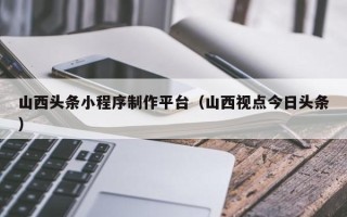 资兴山西头条小程序制作平台（山西视点今日头条）